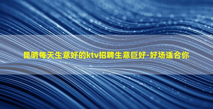 昆明每天生意好的ktv招聘生意巨好-好场适合你